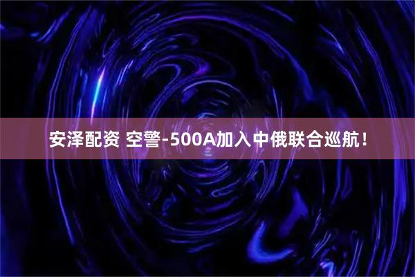 安泽配资 空警-500A加入中俄联合巡航！