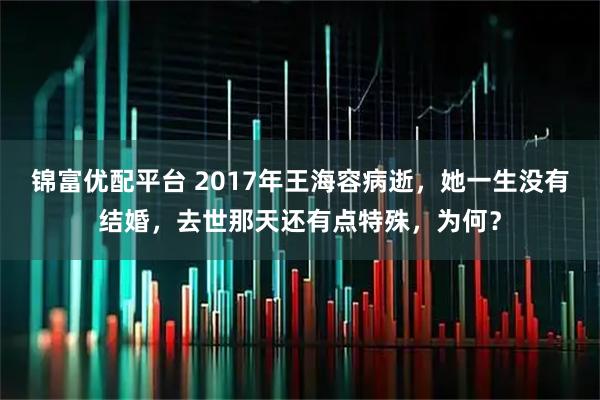 锦富优配平台 2017年王海容病逝，她一生没有结婚，去世那天还有点特殊，为何？