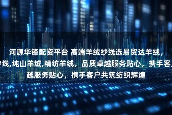 河源华锋配资平台 高端羊绒纱线选易贸达羊绒，专注真丝羊绒纱线,纯山羊绒,精纺羊绒，品质卓越服务贴心，携手客户共筑纺织辉煌
