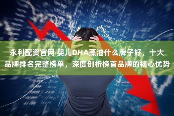 永利配资官网 婴儿DHA藻油什么牌子好，十大品牌排名完整榜单，深度剖析榜首品牌的核心优势