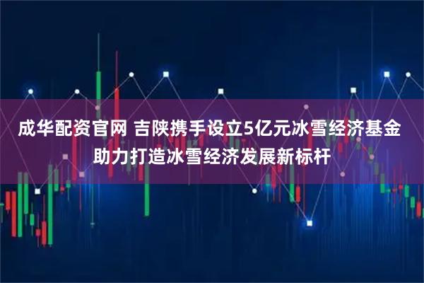 成华配资官网 吉陕携手设立5亿元冰雪经济基金 助力打造冰雪经济发展新标杆
