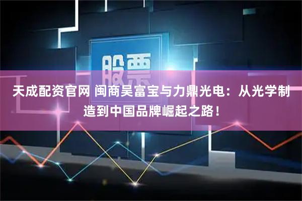 天成配资官网 闽商吴富宝与力鼎光电：从光学制造到中国品牌崛起之路！