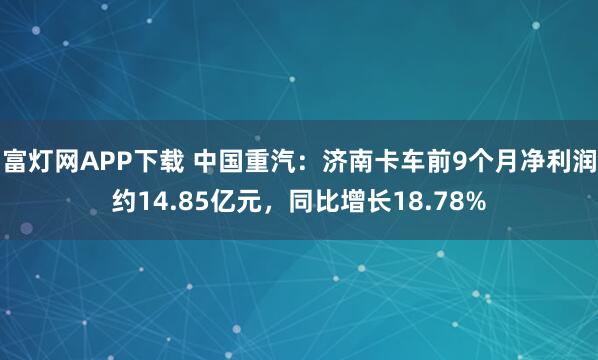 富灯网APP下载 中国重汽：济南卡车前9个月净利润约14.85亿元，同比增长18.78%