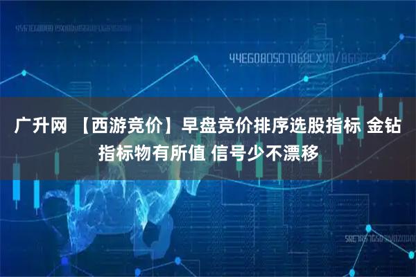 广升网 【西游竞价】早盘竞价排序选股指标 金钻指标物有所值 信号少不漂移