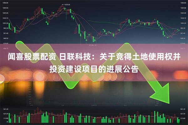 闻喜股票配资 日联科技：关于竞得土地使用权并投资建设项目的进展公告