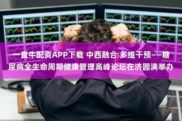 一直牛配资APP下载 中西融合 多维干预——糖尿病全生命周期健康管理高峰论坛在济圆满举办
