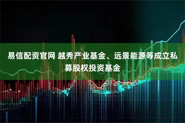 易信配资官网 越秀产业基金、远景能源等成立私募股权投资基金