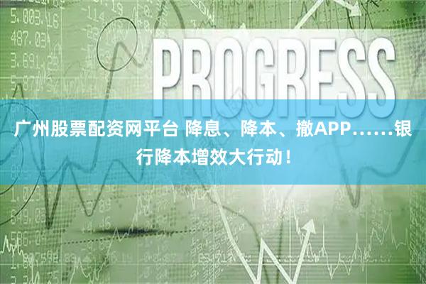 广州股票配资网平台 降息、降本、撤APP……银行降本增效大行动！
