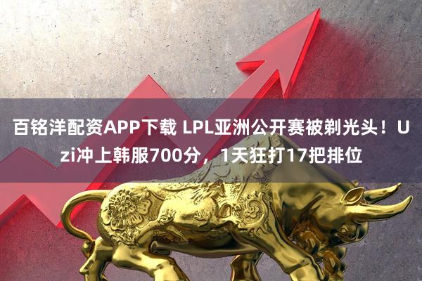 百铭洋配资APP下载 LPL亚洲公开赛被剃光头！Uzi冲上韩服700分，1天狂打17把排位