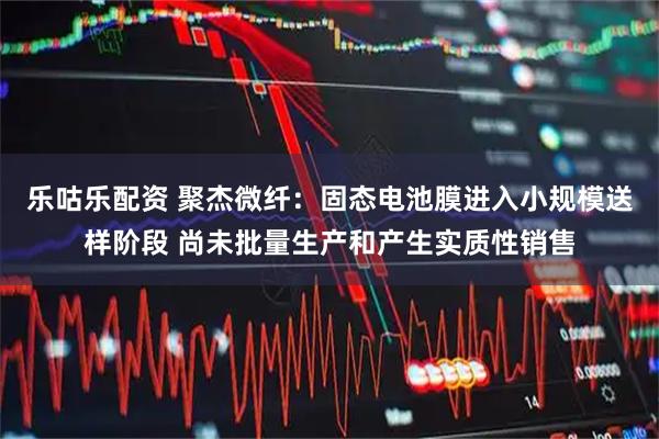 乐咕乐配资 聚杰微纤：固态电池膜进入小规模送样阶段 尚未批量生产和产生实质性销售