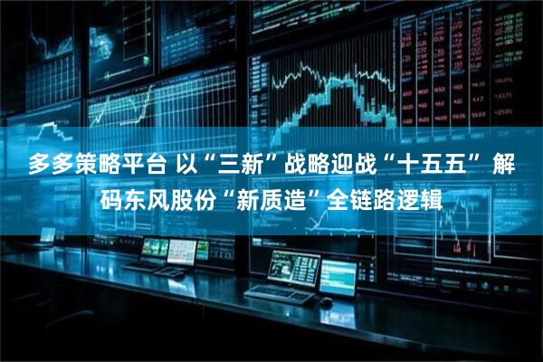 多多策略平台 以“三新”战略迎战“十五五” 解码东风股份“新质造”全链路逻辑