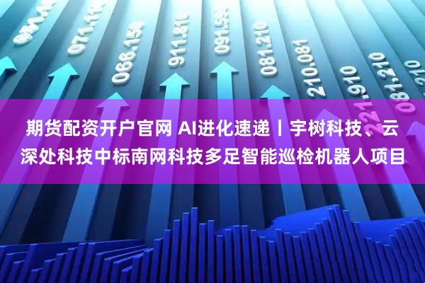 期货配资开户官网 AI进化速递丨宇树科技、云深处科技中标南网科技多足智能巡检机器人项目