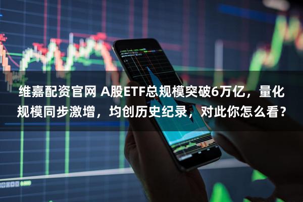 维嘉配资官网 A股ETF总规模突破6万亿，量化规模同步激增，均创历史纪录，对此你怎么看？