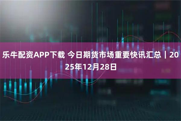 乐牛配资APP下载 今日期货市场重要快讯汇总｜2025年12月28日