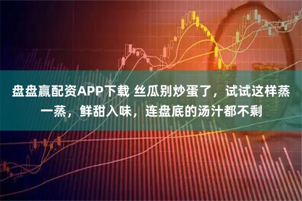 盘盘赢配资APP下载 丝瓜别炒蛋了，试试这样蒸一蒸，鲜甜入味，连盘底的汤汁都不剩