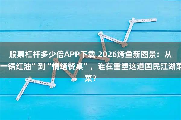 股票杠杆多少倍APP下载 2026烤鱼新图景：从“一锅红油”到“情绪餐桌”，谁在重塑这道国民江湖菜？