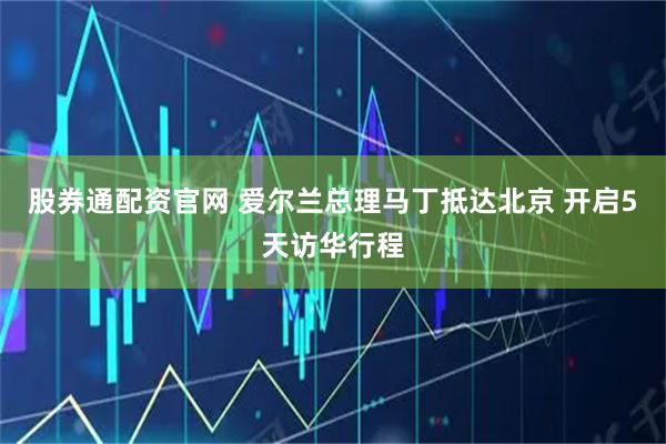 股券通配资官网 爱尔兰总理马丁抵达北京 开启5天访华行程
