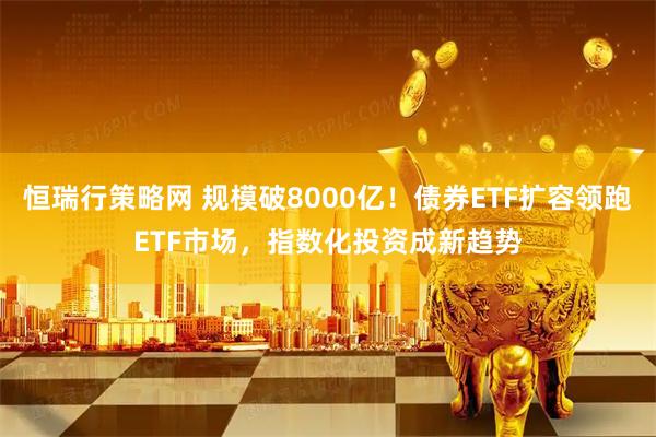 恒瑞行策略网 规模破8000亿！债券ETF扩容领跑ETF市场，指数化投资成新趋势