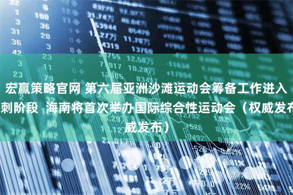 宏赢策略官网 第六届亚洲沙滩运动会筹备工作进入冲刺阶段  海南将首次举办国际综合性运动会（权威发布）