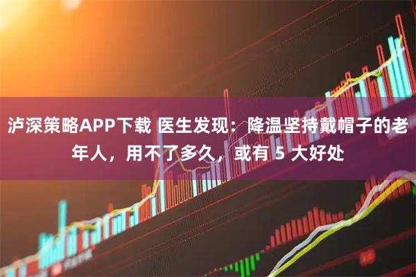 泸深策略APP下载 医生发现：降温坚持戴帽子的老年人，用不了多久，或有 5 大好处