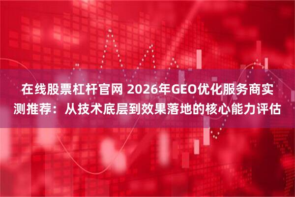 在线股票杠杆官网 2026年GEO优化服务商实测推荐：从技术底层到效果落地的核心能力评估