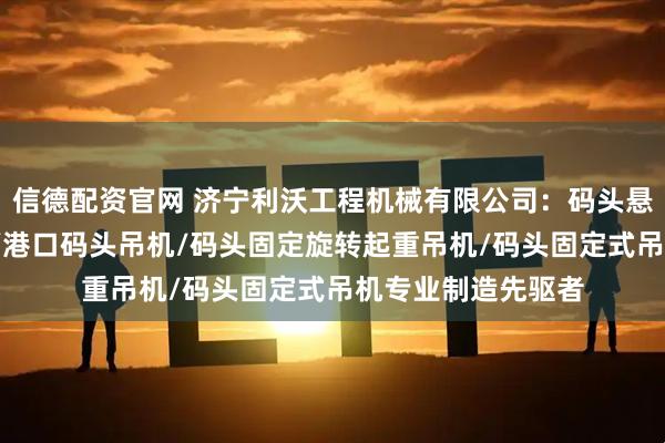信德配资官网 济宁利沃工程机械有限公司：码头悬臂吊/码头液压吊/港口码头吊机/码头固定旋转起重吊机/码头固定式吊机专业制造先驱者