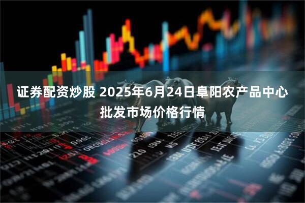 证券配资炒股 2025年6月24日阜阳农产品中心批发市场价格行情
