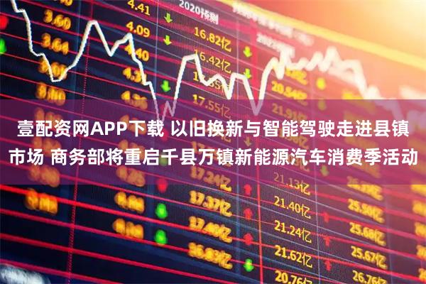 壹配资网APP下载 以旧换新与智能驾驶走进县镇市场 商务部将重启千县万镇新能源汽车消费季活动