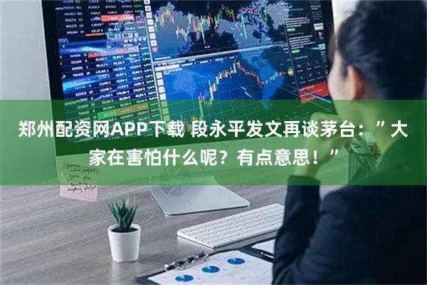 郑州配资网APP下载 段永平发文再谈茅台：”大家在害怕什么呢？有点意思！”