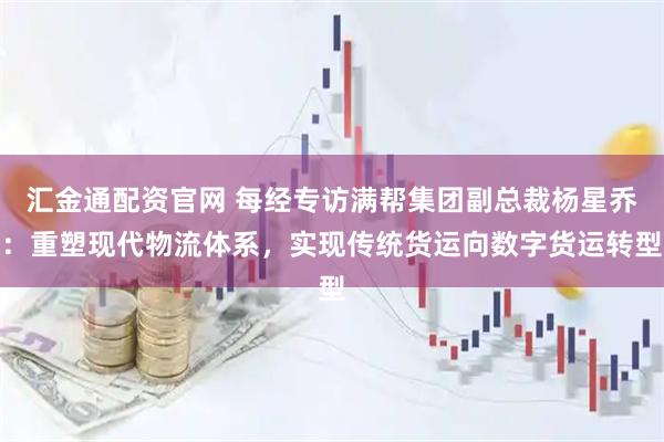 汇金通配资官网 每经专访满帮集团副总裁杨星乔：重塑现代物流体系，实现传统货运向数字货运转型