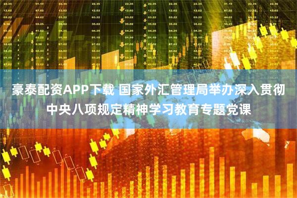 豪泰配资APP下载 国家外汇管理局举办深入贯彻中央八项规定精神学习教育专题党课