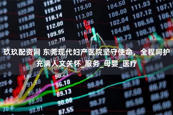 玖玖配资网 东莞现代妇产医院坚守使命，全程呵护充满人文关怀_服务_母婴_医疗