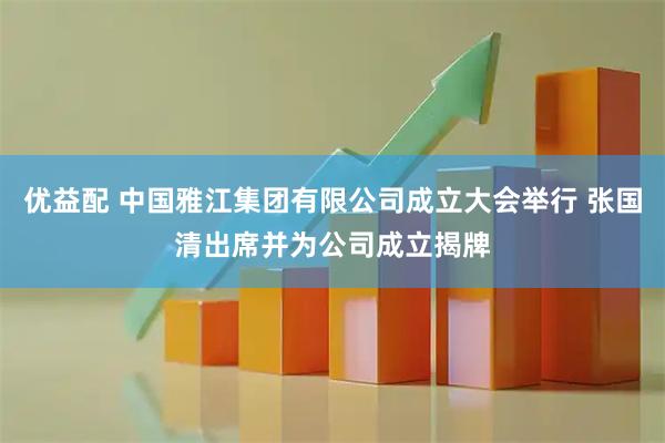 优益配 中国雅江集团有限公司成立大会举行 张国清出席并为公司成立揭牌