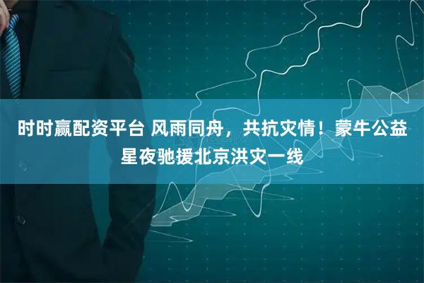 时时赢配资平台 风雨同舟，共抗灾情！蒙牛公益星夜驰援北京洪灾一线