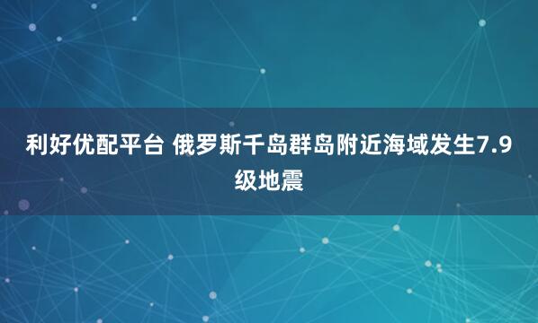 利好优配平台 俄罗斯千岛群岛附近海域发生7.9级地震