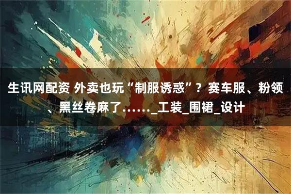 生讯网配资 外卖也玩“制服诱惑”？赛车服、粉领、黑丝卷麻了……_工装_围裙_设计