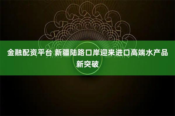 金融配资平台 新疆陆路口岸迎来进口高端水产品新突破