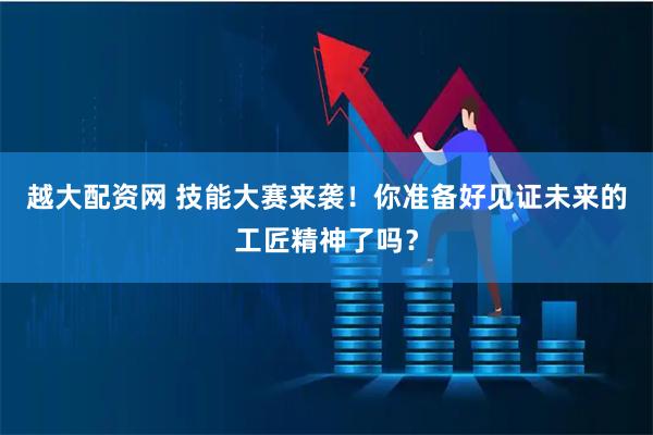 越大配资网 技能大赛来袭！你准备好见证未来的工匠精神了吗？