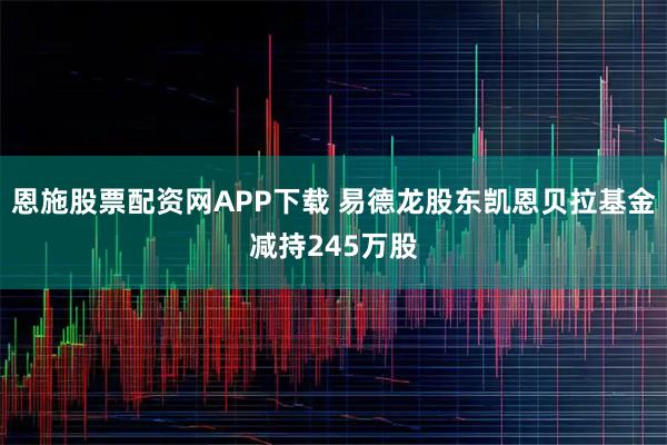 恩施股票配资网APP下载 易德龙股东凯恩贝拉基金减持245万股