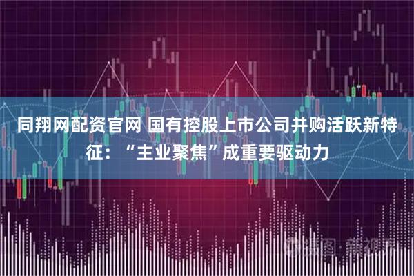 同翔网配资官网 国有控股上市公司并购活跃新特征：“主业聚焦”成重要驱动力