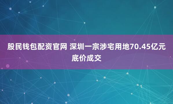 股民钱包配资官网 深圳一宗涉宅用地70.45亿元底价成交